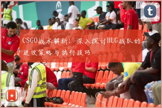 CSGO战术解析：深入探讨BLG战队的进攻策略与执行技巧