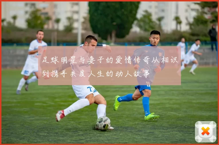 足球明星与妻子的爱情传奇从相识到携手共度人生的动人故事