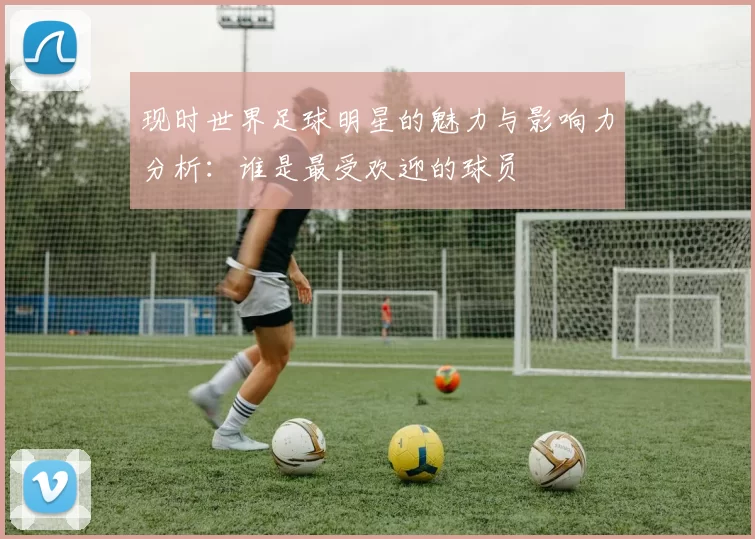 现时世界足球明星的魅力与影响力分析：谁是最受欢迎的球员