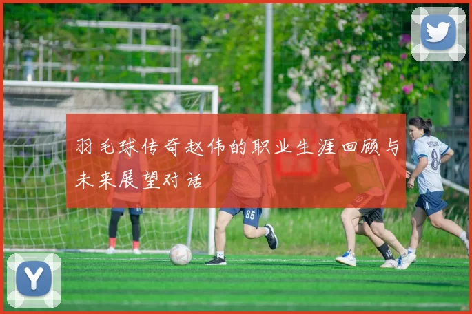 羽毛球传奇赵伟的职业生涯回顾与未来展望对话