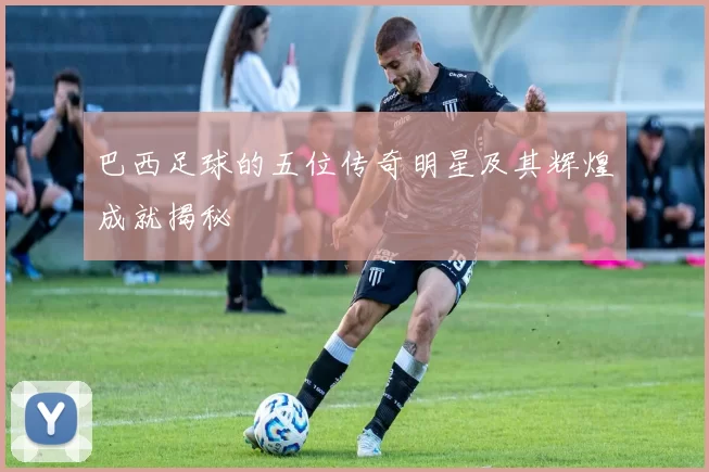 巴西足球的五位传奇明星及其辉煌成就揭秘