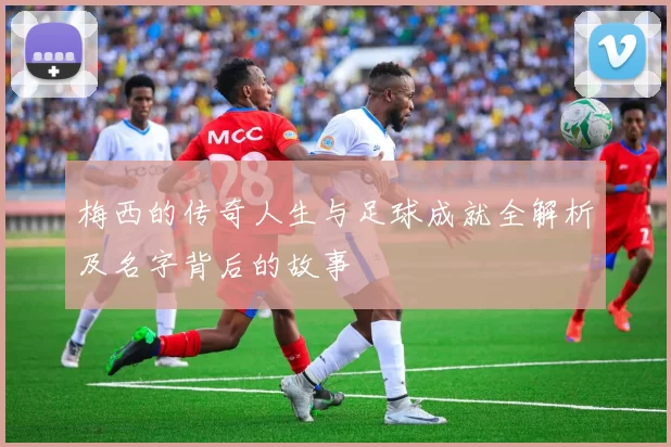 梅西的传奇人生与足球成就全解析及名字背后的故事