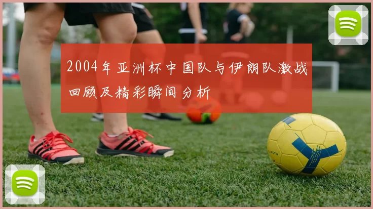 2004年亚洲杯中国队与伊朗队激战回顾及精彩瞬间分析