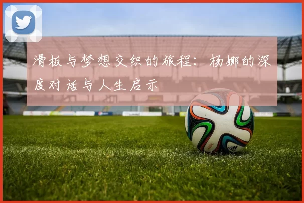 滑板与梦想交织的旅程：杨娜的深度对话与人生启示