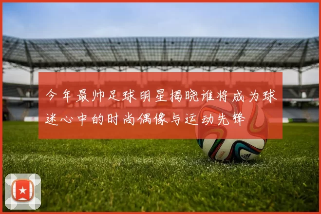 今年最帅足球明星揭晓谁将成为球迷心中的时尚偶像与运动先锋
