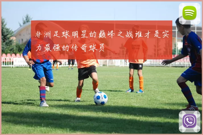 非洲足球明星的巅峰之战谁才是实力最强的传奇球员