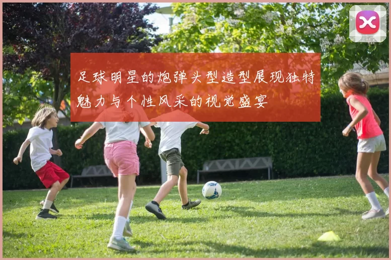 足球明星的炮弹头型造型展现独特魅力与个性风采的视觉盛宴
