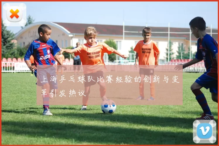 上海乒乓球队比赛经验的创新与变革引发热议