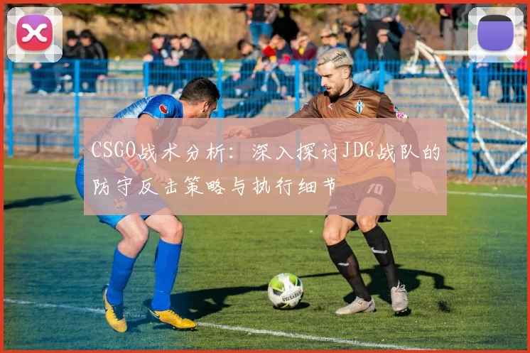 CSGO战术分析：深入探讨JDG战队的防守反击策略与执行细节