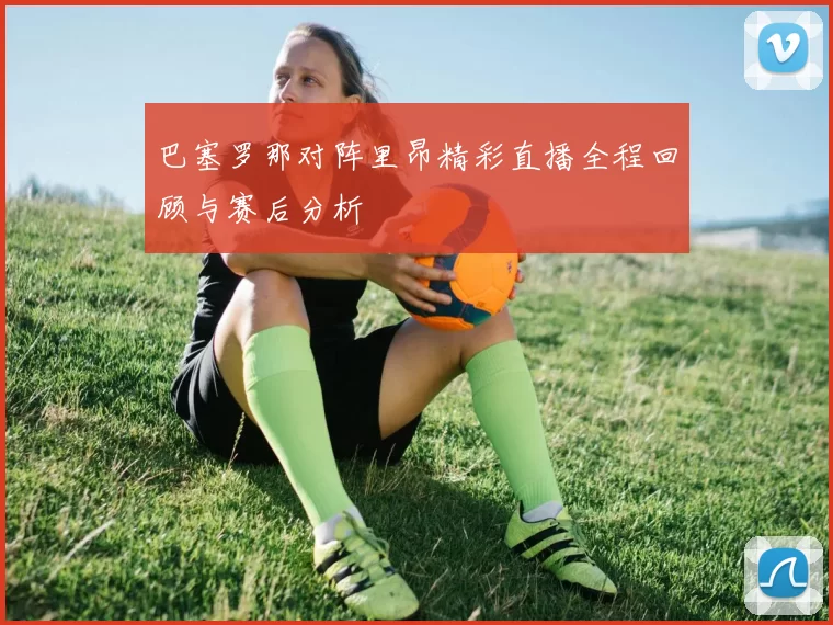 巴塞罗那对阵里昂精彩直播全程回顾与赛后分析