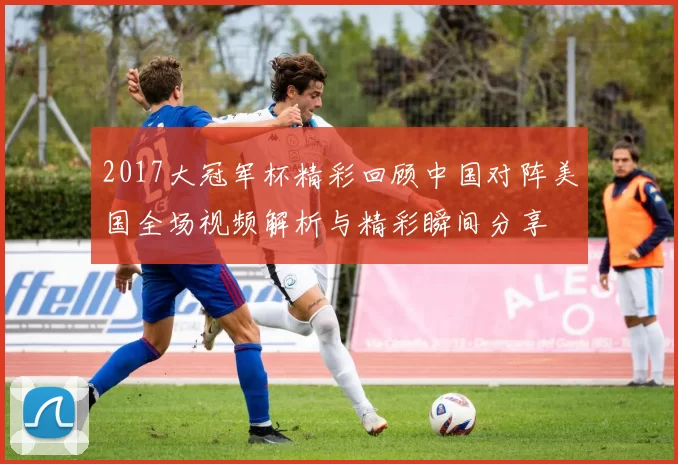 2017大冠军杯精彩回顾中国对阵美国全场视频解析与精彩瞬间分享