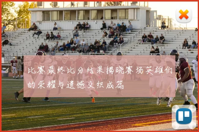 比赛最终比分结果揭晓赛场英雄们的荣耀与遗憾交织成篇
