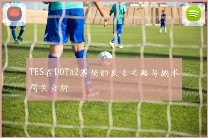 TES在DOTA2赛场的反击之路与战术得失分析
