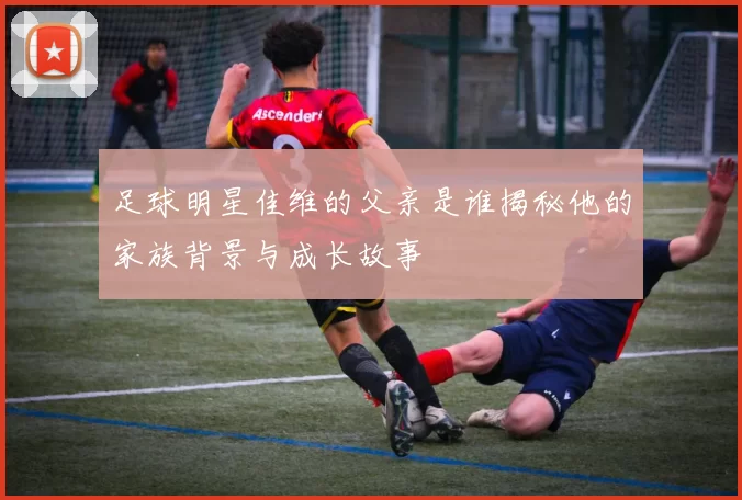 足球明星佳维的父亲是谁揭秘他的家族背景与成长故事