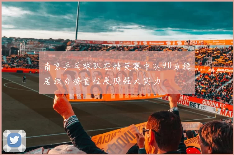 南京乒乓球队在精英赛中以90分稳居积分榜首位展现强大实力