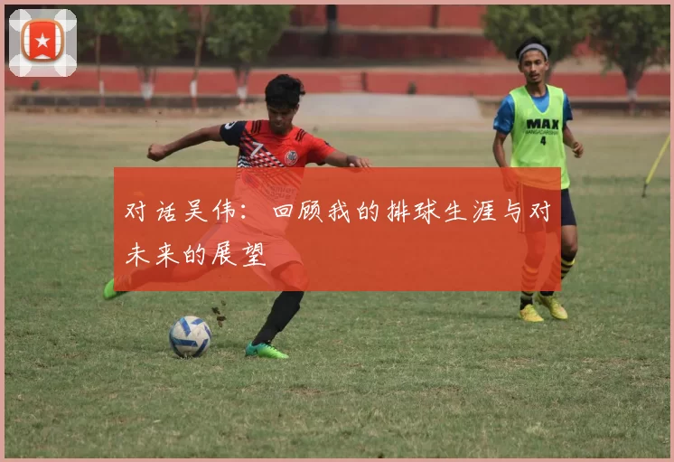对话吴伟：回顾我的排球生涯与对未来的展望