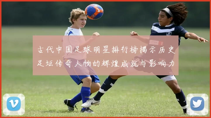 古代中国足球明星排行榜揭示历史足坛传奇人物的辉煌成就与影响力