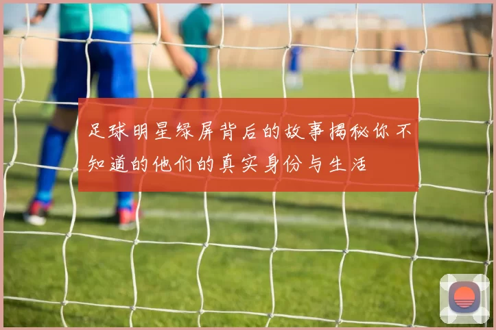 足球明星绿屏背后的故事揭秘你不知道的他们的真实身份与生活