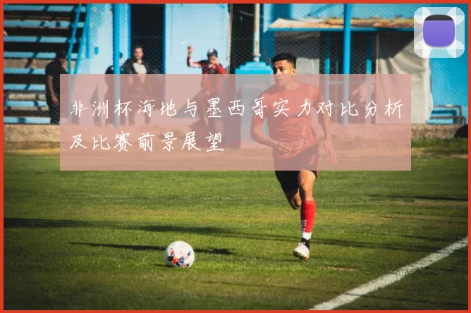 非洲杯海地与墨西哥实力对比分析及比赛前景展望
