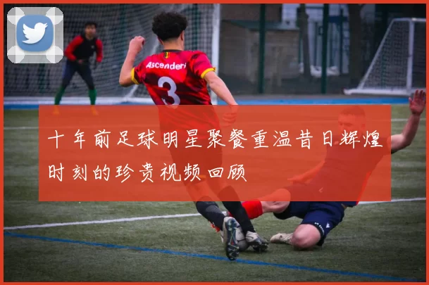 十年前足球明星聚餐重温昔日辉煌时刻的珍贵视频回顾
