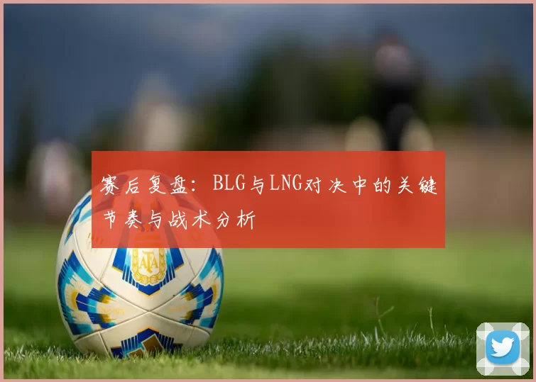赛后复盘：BLG与LNG对决中的关键节奏与战术分析