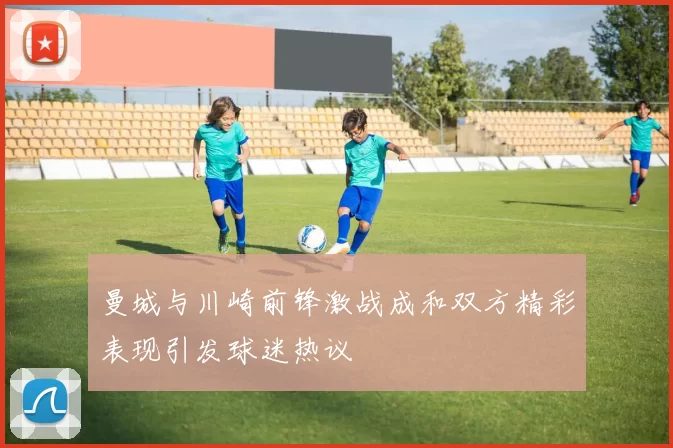 曼城与川崎前锋激战成和双方精彩表现引发球迷热议