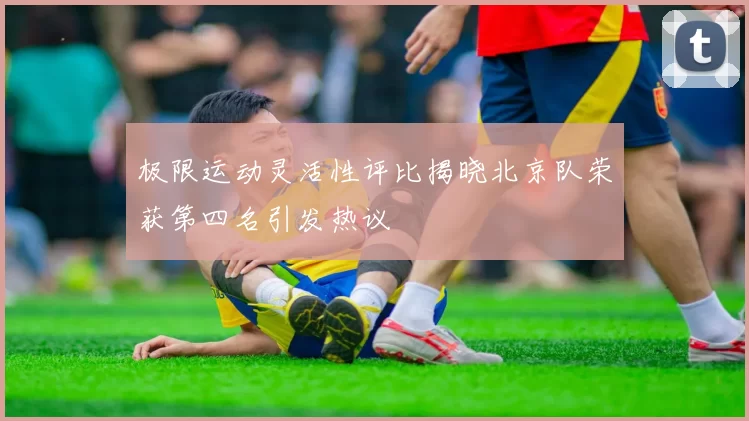 极限运动灵活性评比揭晓北京队荣获第四名引发热议