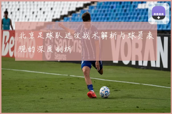 北京足球队进攻战术解析与球员表现的深度剖析