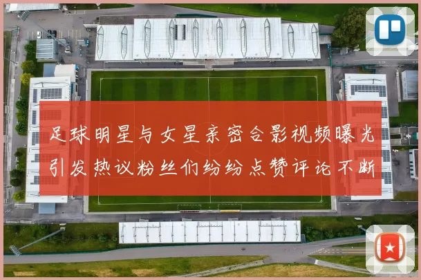 足球明星与女星亲密合影视频曝光引发热议粉丝们纷纷点赞评论不断