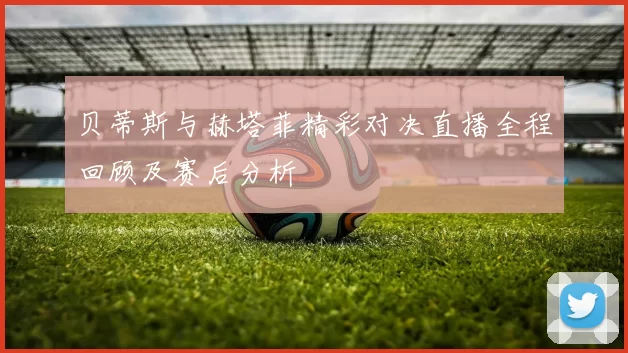 贝蒂斯与赫塔菲精彩对决直播全程回顾及赛后分析