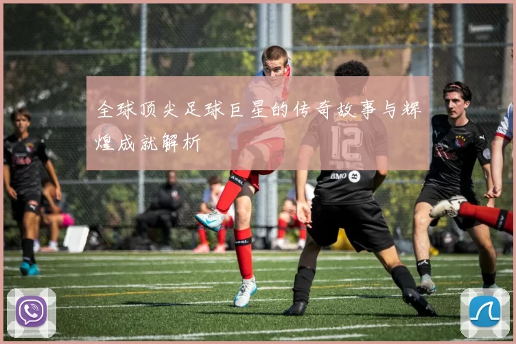全球顶尖足球巨星的传奇故事与辉煌成就解析