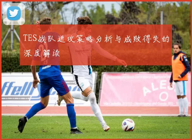 TES战队进攻策略分析与成败得失的深度解读