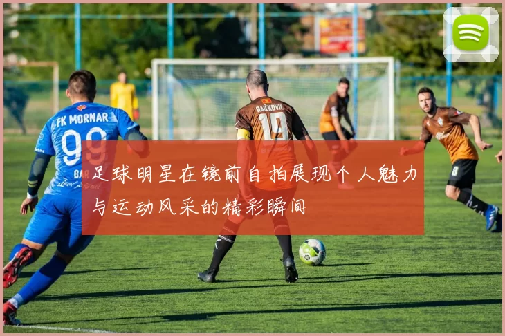 足球明星在镜前自拍展现个人魅力与运动风采的精彩瞬间