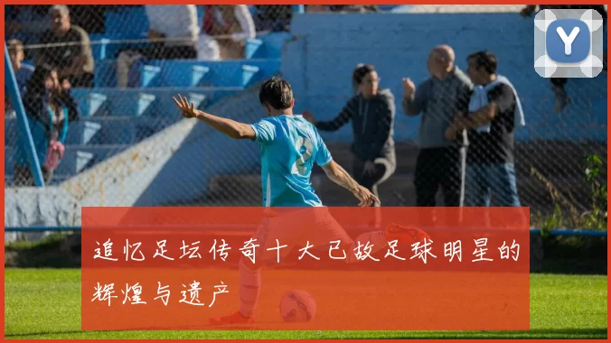 追忆足坛传奇十大已故足球明星的辉煌与遗产