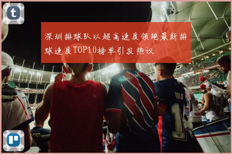 深圳排球队以超高速度领跑最新排球速度TOP10榜单引发热议
