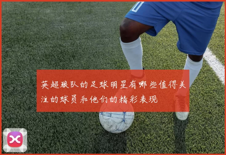 英超狼队的足球明星有哪些值得关注的球员和他们的精彩表现