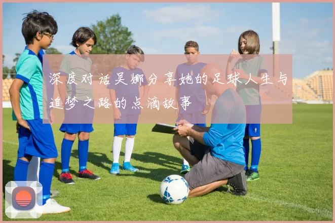 深度对话吴娜分享她的足球人生与追梦之路的点滴故事