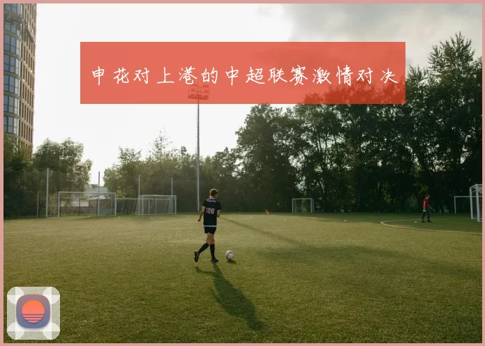 申花对上港的中超联赛激情对决