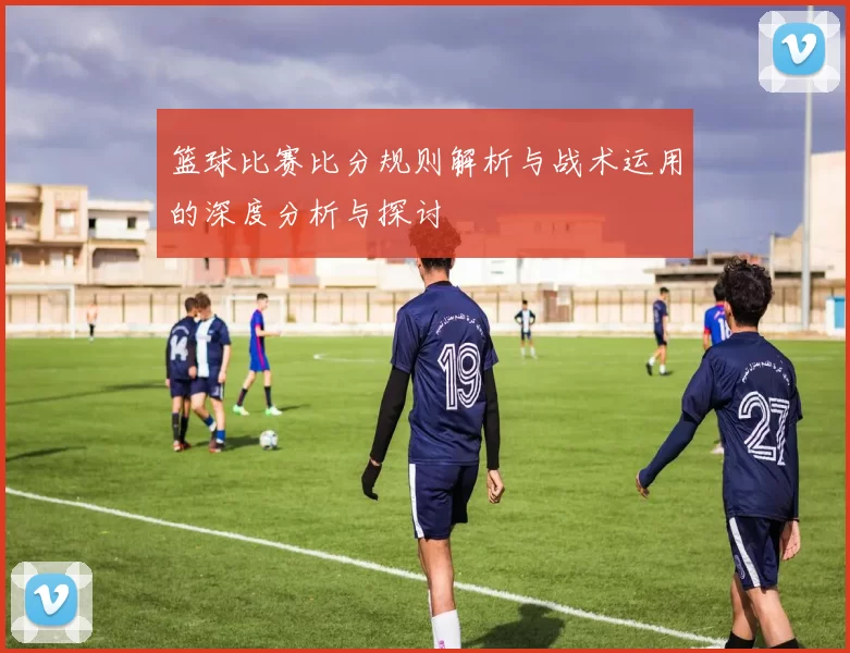 篮球比赛比分规则解析与战术运用的深度分析与探讨