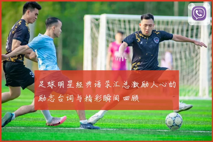 足球明星经典语录汇总激励人心的励志台词与精彩瞬间回顾