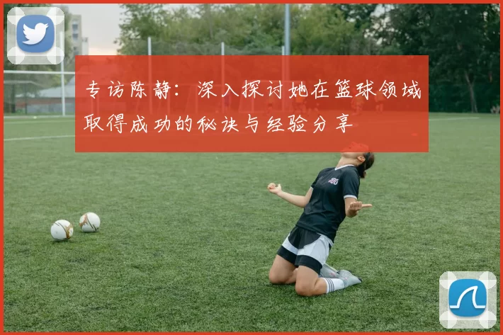 专访陈静：深入探讨她在篮球领域取得成功的秘诀与经验分享