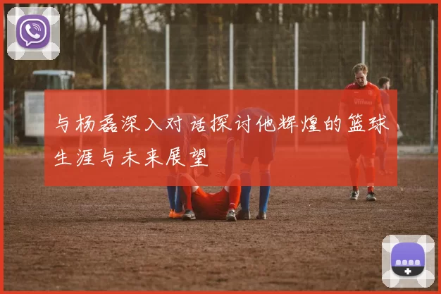 与杨磊深入对话探讨他辉煌的篮球生涯与未来展望