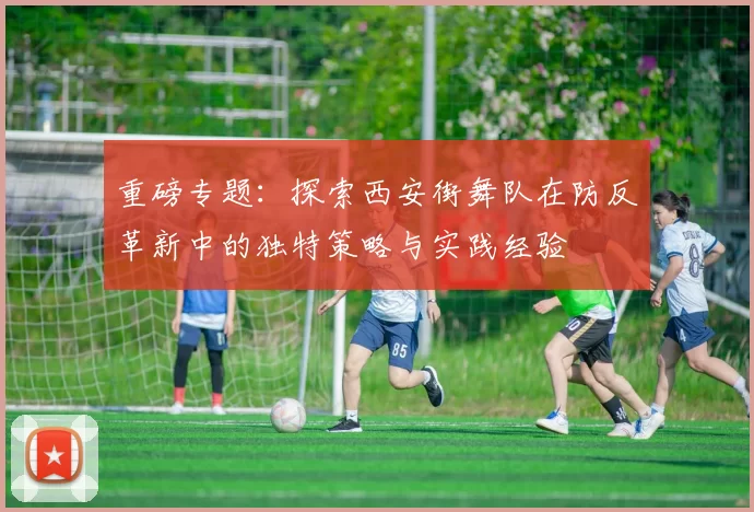 重磅专题：探索西安街舞队在防反革新中的独特策略与实践经验