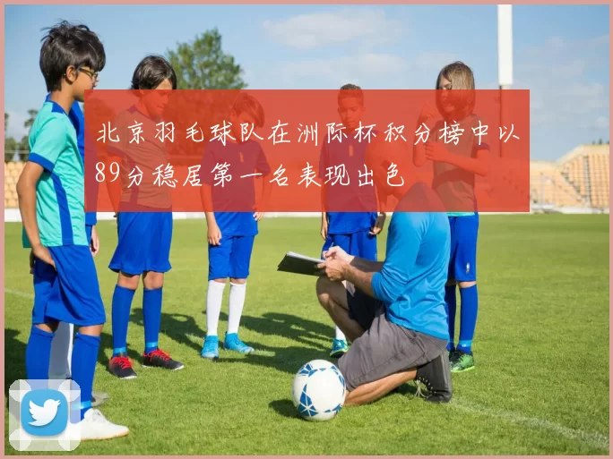 北京羽毛球队在洲际杯积分榜中以89分稳居第一名表现出色