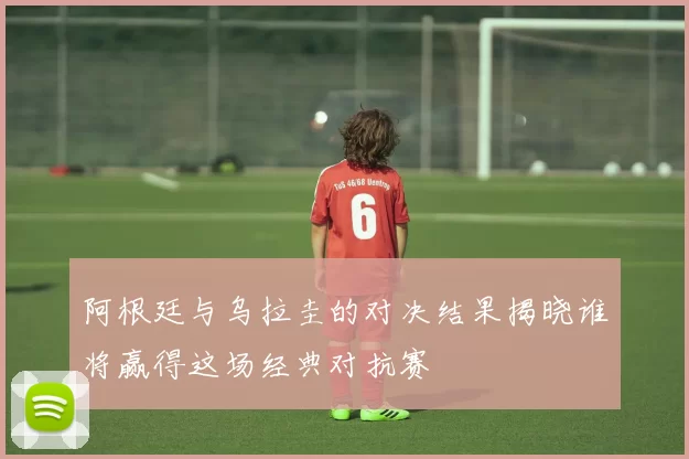 阿根廷与乌拉圭的对决结果揭晓谁将赢得这场经典对抗赛