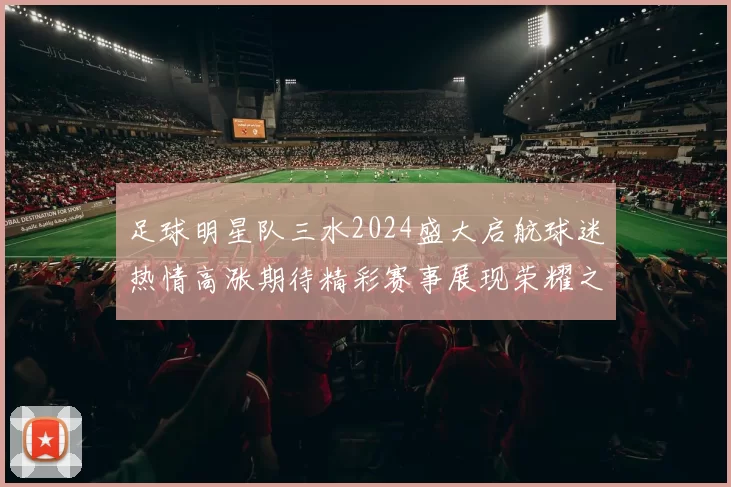 足球明星队三水2024盛大启航球迷热情高涨期待精彩赛事展现荣耀之路