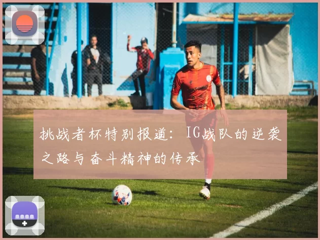挑战者杯特别报道：IG战队的逆袭之路与奋斗精神的传承