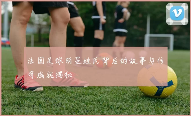 法国足球明星姓氏背后的故事与传奇成就揭秘