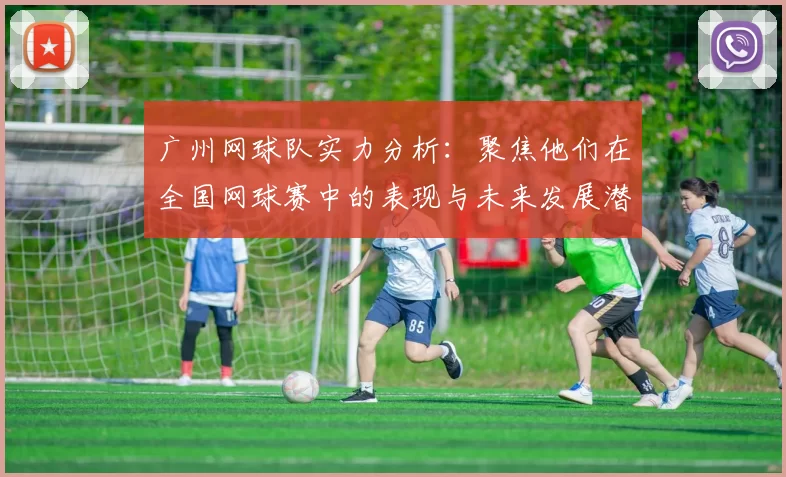 广州网球队实力分析：聚焦他们在全国网球赛中的表现与未来发展潜力