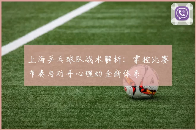 上海乒乓球队战术解析：掌控比赛节奏与对手心理的全新体系